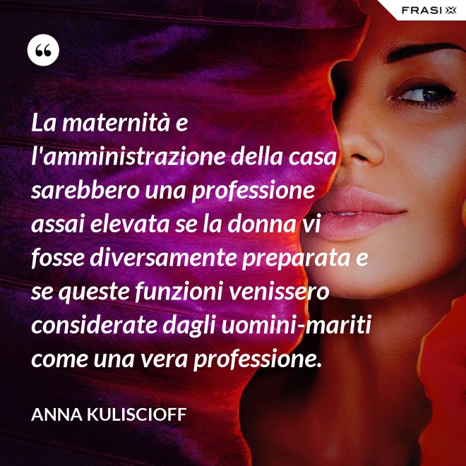 La maternità e l'amministrazione della casa sarebbero una professione assai elevata se la donna vi fosse diversamente preparata e se queste funzioni venissero considerate dagli uomini-mariti come una vera professione. - Anna Kuliscioff