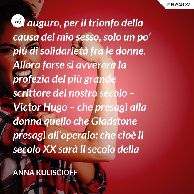 Mi auguro, per il trionfo della causa del mio sesso, solo un po’ più di solidarietà fra le donne. Allora forse si avvererà la profezia del più grande scrittore del nostro secolo – Victor Hugo – che presagì alla donna quello che Gladstone presagì all’operaio: che cioè il secolo XX sarà il secolo della donna. - Anna Kuliscioff