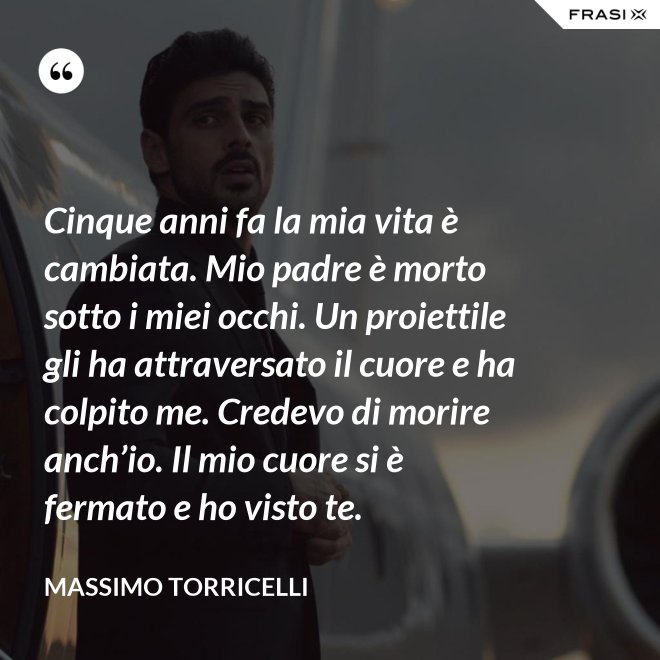 Cinque anni fa la mia vita è cambiata. Mio padre è morto sotto i miei occhi. Un proiettile gli ha attraversato il cuore e ha colpito me. Credevo di morire anch’io. Il mio cuore si è fermato e ho visto te. - Massimo Torricelli
