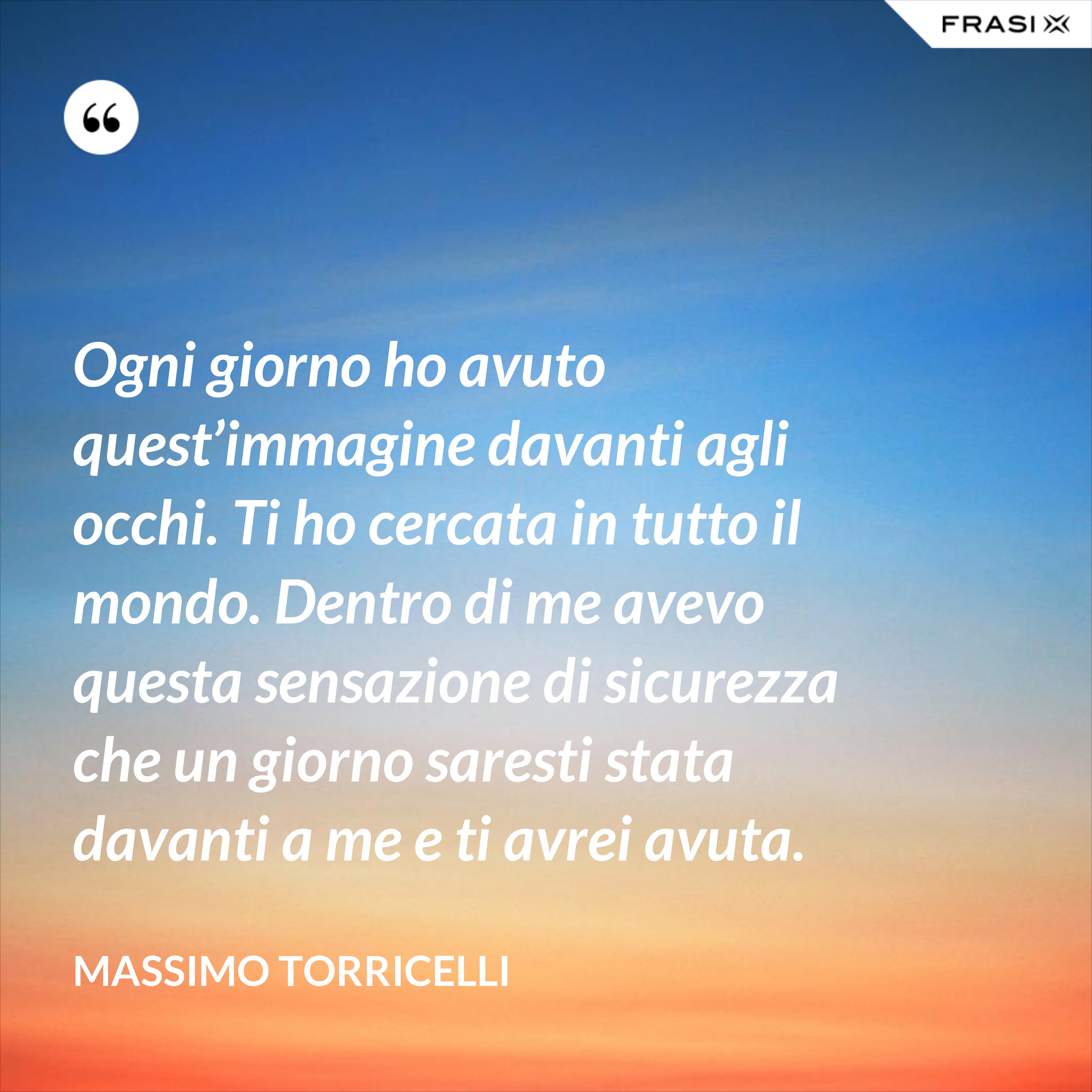 Ogni giorno ho avuto quest’immagine davanti agli occhi. Ti ho cercata in tutto il mondo. Dentro di me avevo questa sensazione di sicurezza che un giorno saresti stata davanti a me e ti avrei avuta. - Massimo Torricelli