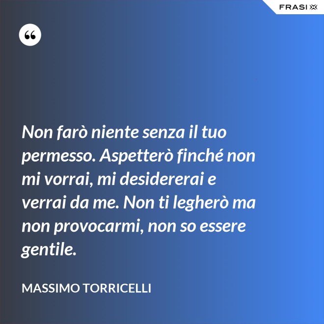 Non farò niente senza il tuo permesso. Aspetterò finché non mi vorrai, mi desidererai e verrai da me. Non ti legherò ma non provocarmi, non so essere gentile. - Massimo Torricelli