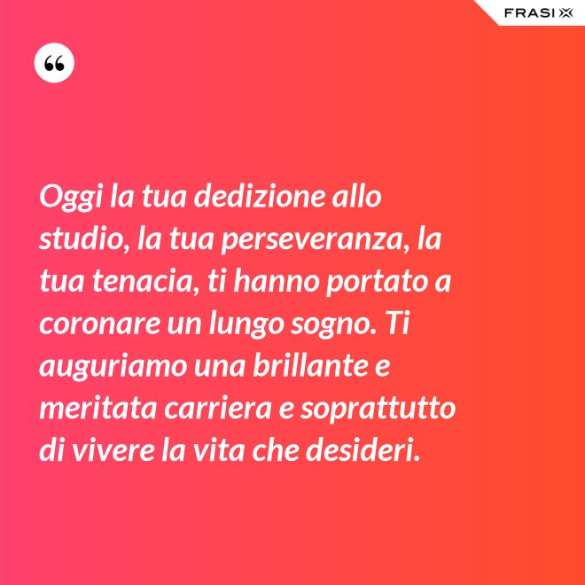 Oggi la tua dedizione allo studio, la tua perseveranza, la tua tenacia, ti hanno portato a coronare un lungo sogno. Ti auguriamo una brillante e meritata carriera e soprattutto di vivere la vita che desideri. - Anonimo