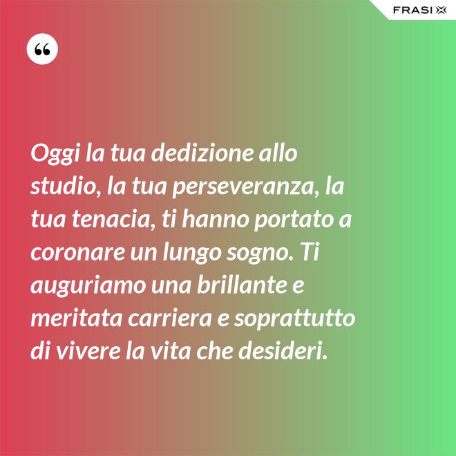 Oggi la tua dedizione allo studio, la tua perseveranza, la tua tenacia, ti hanno portato a coronare un lungo sogno. Ti auguriamo una brillante e meritata carriera e soprattutto di vivere la vita che desideri. - Anonimo