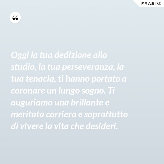 Oggi la tua dedizione allo studio, la tua perseveranza, la tua tenacia, ti hanno portato a coronare un lungo sogno. Ti auguriamo una brillante e meritata carriera e soprattutto di vivere la vita che desideri. - Anonimo