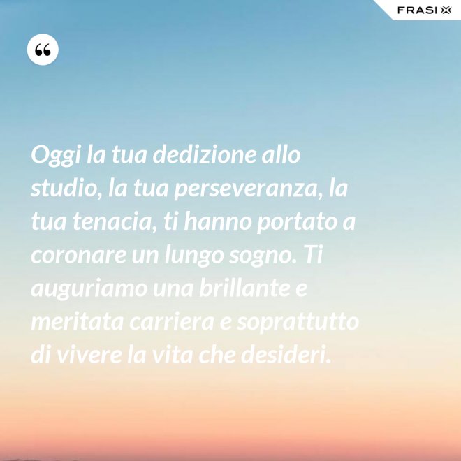 Oggi la tua dedizione allo studio, la tua perseveranza, la tua tenacia, ti hanno portato a coronare un lungo sogno. Ti auguriamo una brillante e meritata carriera e soprattutto di vivere la vita che desideri. - Anonimo