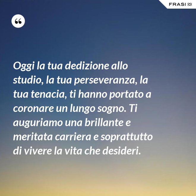 Oggi la tua dedizione allo studio, la tua perseveranza, la tua tenacia, ti hanno portato a coronare un lungo sogno. Ti auguriamo una brillante e meritata carriera e soprattutto di vivere la vita che desideri. - Anonimo