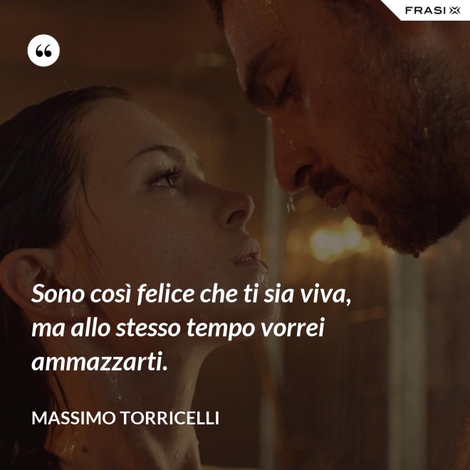 Sono così felice che ti sia viva, ma allo stesso tempo vorrei ammazzarti. - Massimo Torricelli