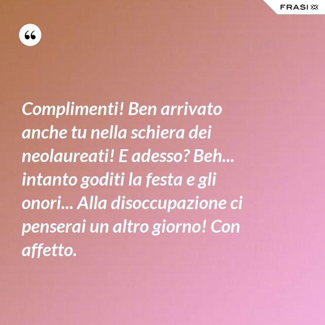 Complimenti! Ben arrivato anche tu nella schiera dei neolaureati! E adesso? Beh... intanto goditi la festa e gli onori... Alla disoccupazione ci penserai un altro giorno! Con affetto. - Anonimo