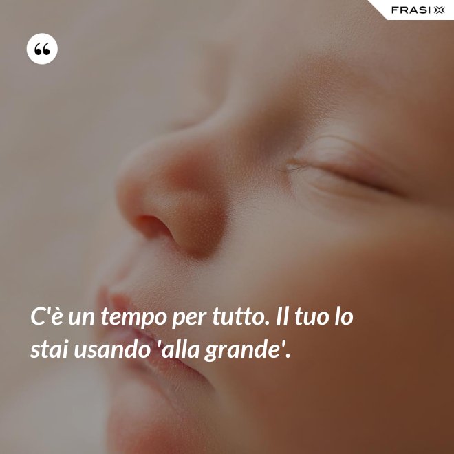 C'è un tempo per tutto. Il tuo lo stai usando 'alla grande'.