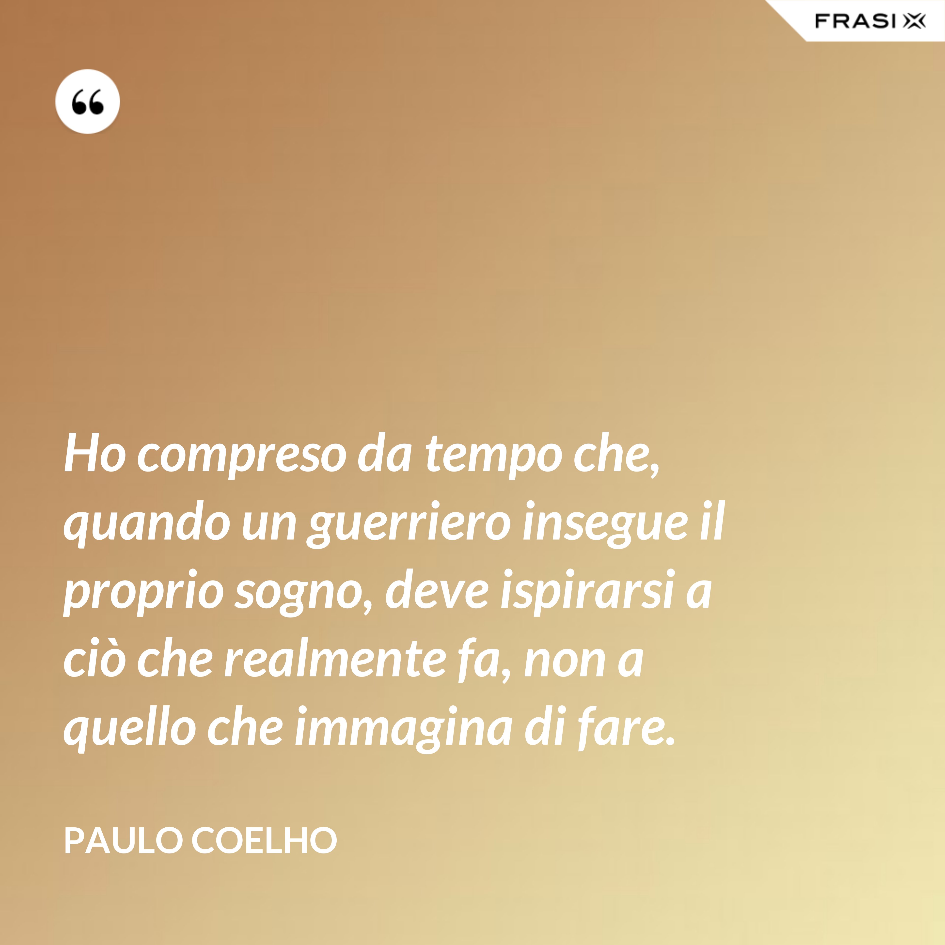 Ho compreso da tempo che, quando un guerriero insegue il proprio sogno, deve ispirarsi a ciò che realmente fa, non a quello che immagina di fare. - Paulo Coelho