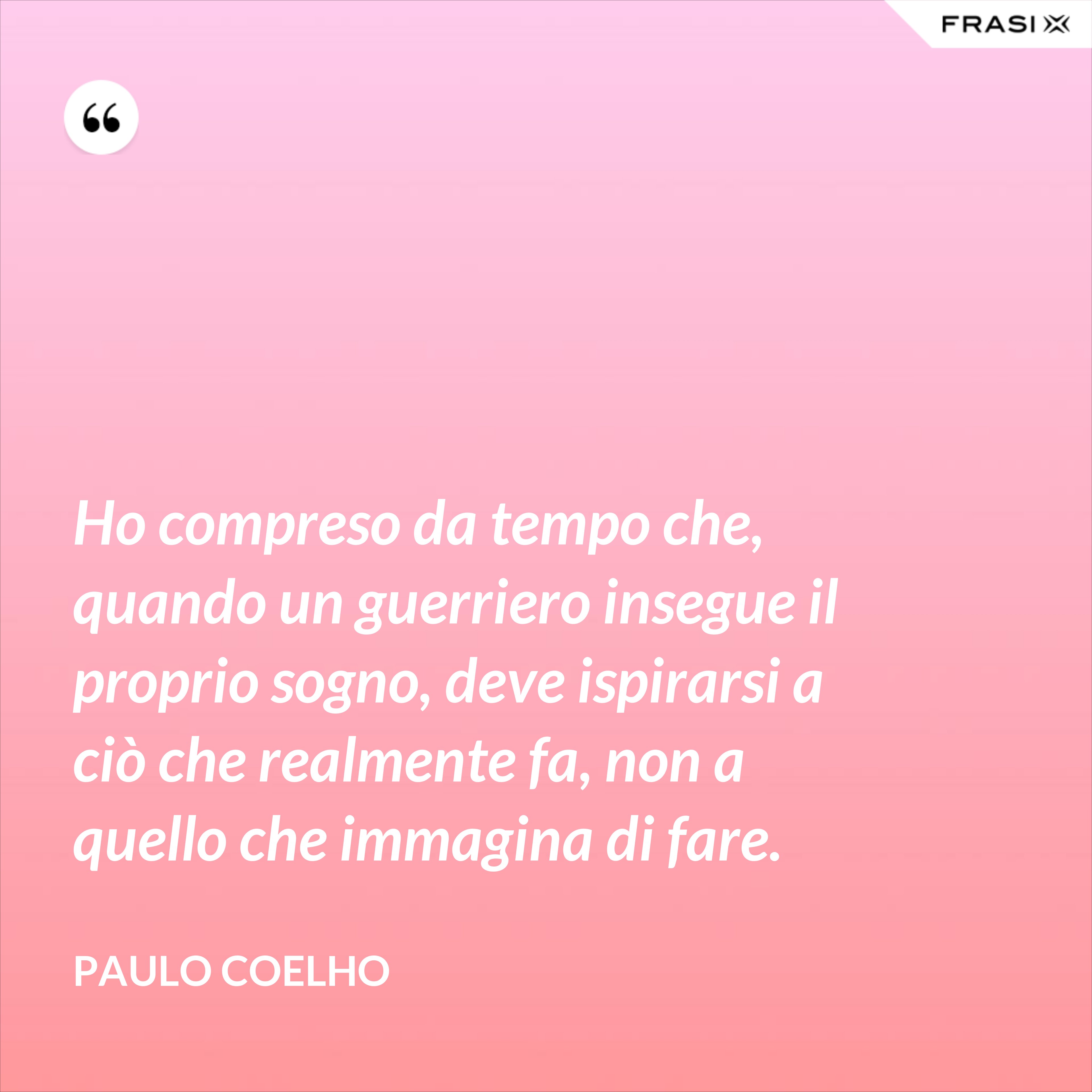 Ho compreso da tempo che, quando un guerriero insegue il proprio sogno, deve ispirarsi a ciò che realmente fa, non a quello che immagina di fare. - Paulo Coelho