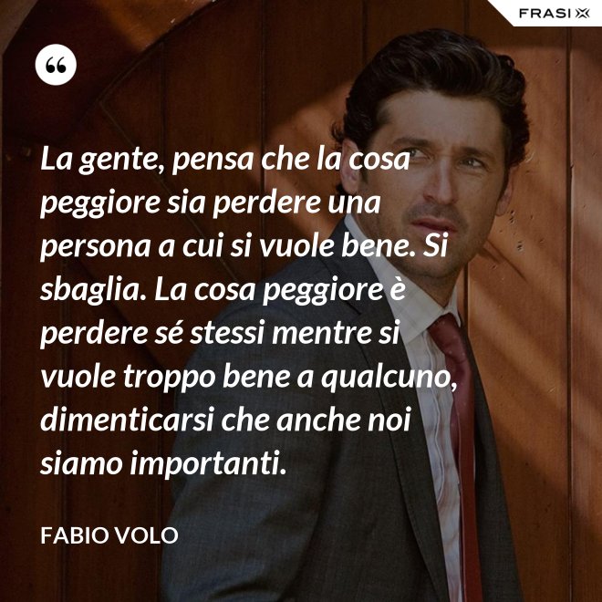 La gente, pensa che la cosa peggiore sia perdere una persona a cui si vuole bene. Si sbaglia. La cosa peggiore è perdere sé stessi mentre si vuole troppo bene a qualcuno, dimenticarsi che anche noi siamo importanti. - Fabio Volo