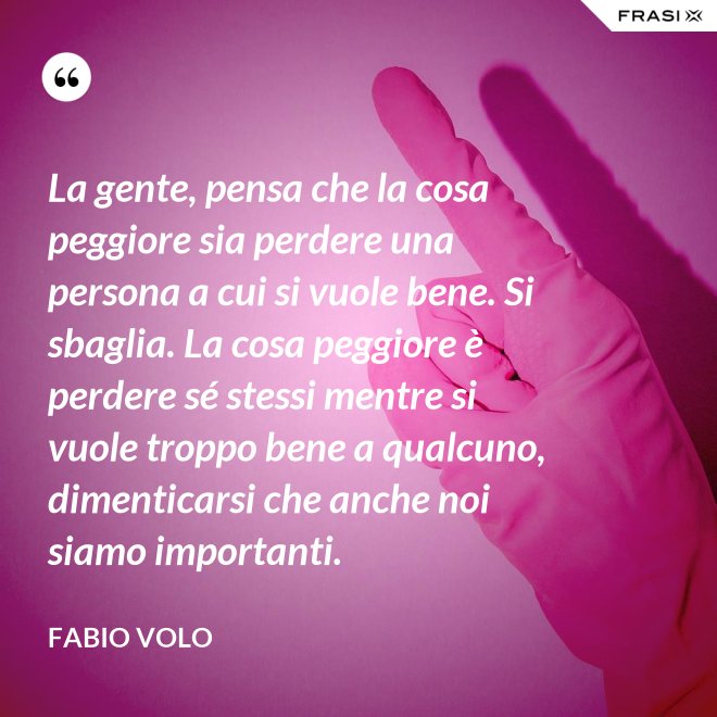 La gente, pensa che la cosa peggiore sia perdere una persona a cui si vuole bene. Si sbaglia. La cosa peggiore è perdere sé stessi mentre si vuole troppo bene a qualcuno, dimenticarsi che anche noi siamo importanti. - Fabio Volo