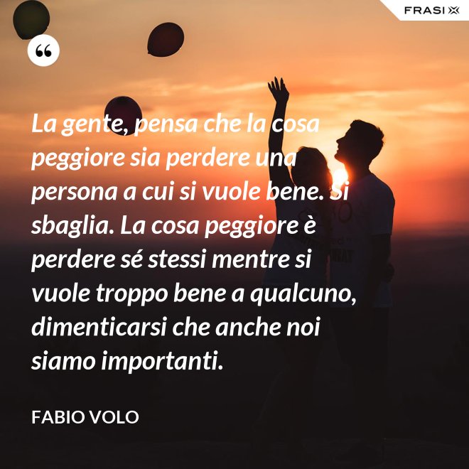 La gente, pensa che la cosa peggiore sia perdere una persona a cui si vuole bene. Si sbaglia. La cosa peggiore è perdere sé stessi mentre si vuole troppo bene a qualcuno, dimenticarsi che anche noi siamo importanti. - Fabio Volo