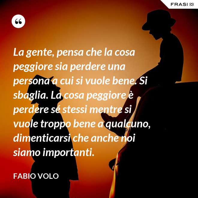 La gente, pensa che la cosa peggiore sia perdere una persona a cui si vuole bene. Si sbaglia. La cosa peggiore è perdere sé stessi mentre si vuole troppo bene a qualcuno, dimenticarsi che anche noi siamo importanti. - Fabio Volo