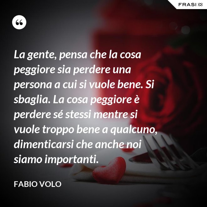 La gente, pensa che la cosa peggiore sia perdere una persona a cui si vuole bene. Si sbaglia. La cosa peggiore è perdere sé stessi mentre si vuole troppo bene a qualcuno, dimenticarsi che anche noi siamo importanti. - Fabio Volo
