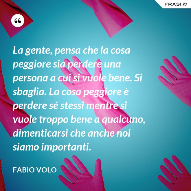 La gente, pensa che la cosa peggiore sia perdere una persona a cui si vuole bene. Si sbaglia. La cosa peggiore è perdere sé stessi mentre si vuole troppo bene a qualcuno, dimenticarsi che anche noi siamo importanti. - Fabio Volo