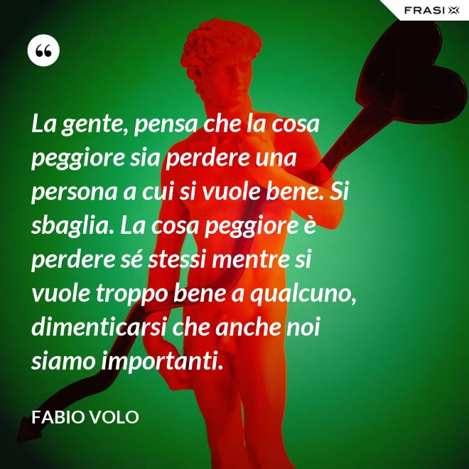 La gente, pensa che la cosa peggiore sia perdere una persona a cui si vuole bene. Si sbaglia. La cosa peggiore è perdere sé stessi mentre si vuole troppo bene a qualcuno, dimenticarsi che anche noi siamo importanti. - Fabio Volo