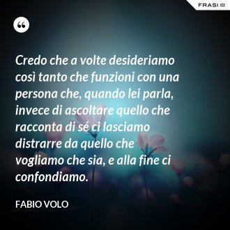 Credo che a volte desideriamo così tanto che funzioni con una persona che, quando lei parla, invece di ascoltare quello che racconta di sé ci lasciamo distrarre da quello che vogliamo che sia, e alla fine ci confondiamo. - Fabio Volo