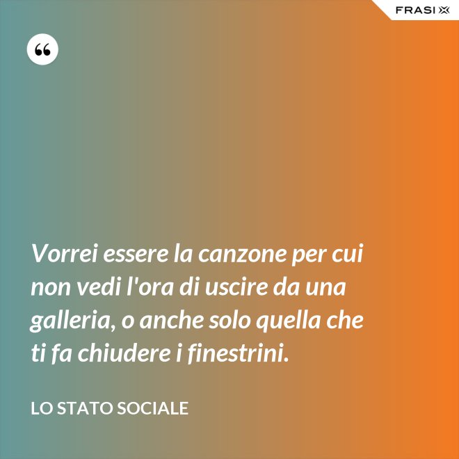 Vorrei essere la canzone per cui non vedi l'ora di uscire da una galleria, o anche solo quella che ti fa chiudere i finestrini. - Lo stato sociale