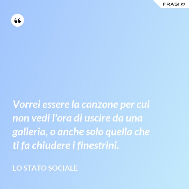 Vorrei essere la canzone per cui non vedi l'ora di uscire da una galleria, o anche solo quella che ti fa chiudere i finestrini. - Lo stato sociale