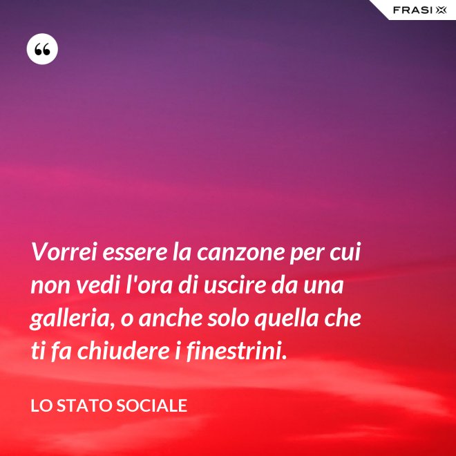 Vorrei essere la canzone per cui non vedi l'ora di uscire da una galleria, o anche solo quella che ti fa chiudere i finestrini. - Lo stato sociale