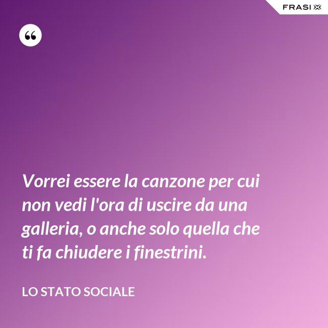 Vorrei essere la canzone per cui non vedi l'ora di uscire da una galleria, o anche solo quella che ti fa chiudere i finestrini. - Lo stato sociale