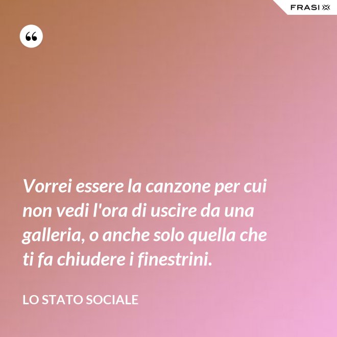 Vorrei essere la canzone per cui non vedi l'ora di uscire da una galleria, o anche solo quella che ti fa chiudere i finestrini. - Lo stato sociale
