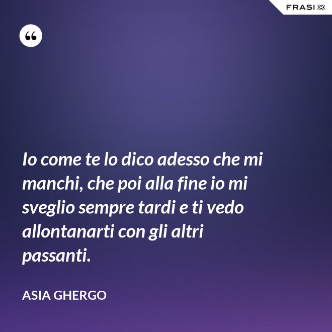 Io come te lo dico adesso che mi manchi, che poi alla fine io mi sveglio sempre tardi e ti vedo allontanarti con gli altri passanti. - Asia Ghergo