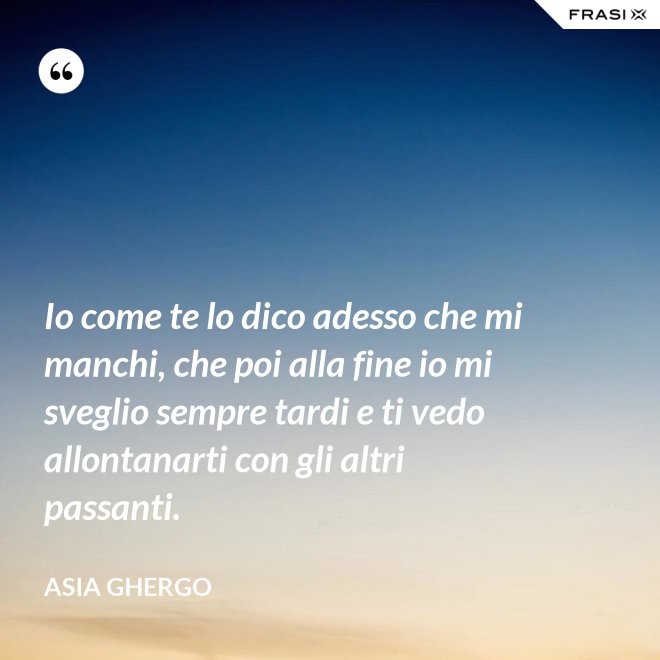 Io come te lo dico adesso che mi manchi, che poi alla fine io mi sveglio sempre tardi e ti vedo allontanarti con gli altri passanti. - Asia Ghergo