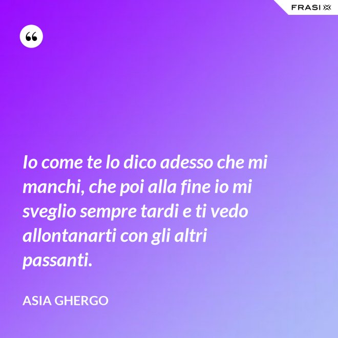 Io come te lo dico adesso che mi manchi, che poi alla fine io mi sveglio sempre tardi e ti vedo allontanarti con gli altri passanti. - Asia Ghergo