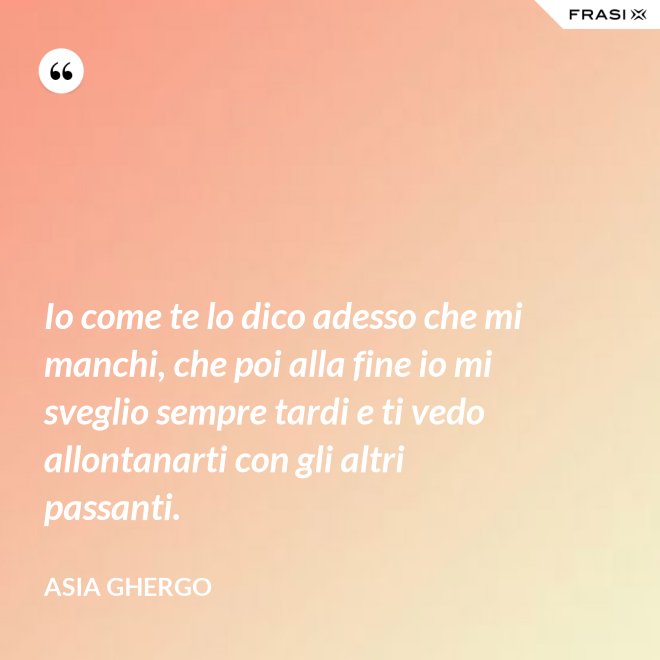 Io come te lo dico adesso che mi manchi, che poi alla fine io mi sveglio sempre tardi e ti vedo allontanarti con gli altri passanti. - Asia Ghergo