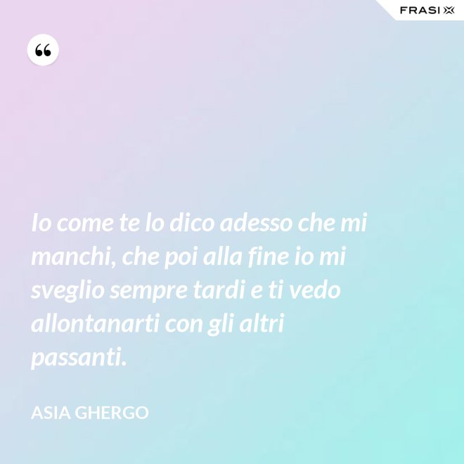 Io come te lo dico adesso che mi manchi, che poi alla fine io mi sveglio sempre tardi e ti vedo allontanarti con gli altri passanti. - Asia Ghergo
