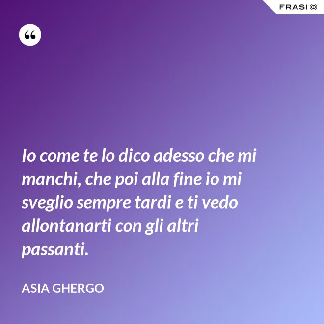 Io come te lo dico adesso che mi manchi, che poi alla fine io mi sveglio sempre tardi e ti vedo allontanarti con gli altri passanti. - Asia Ghergo