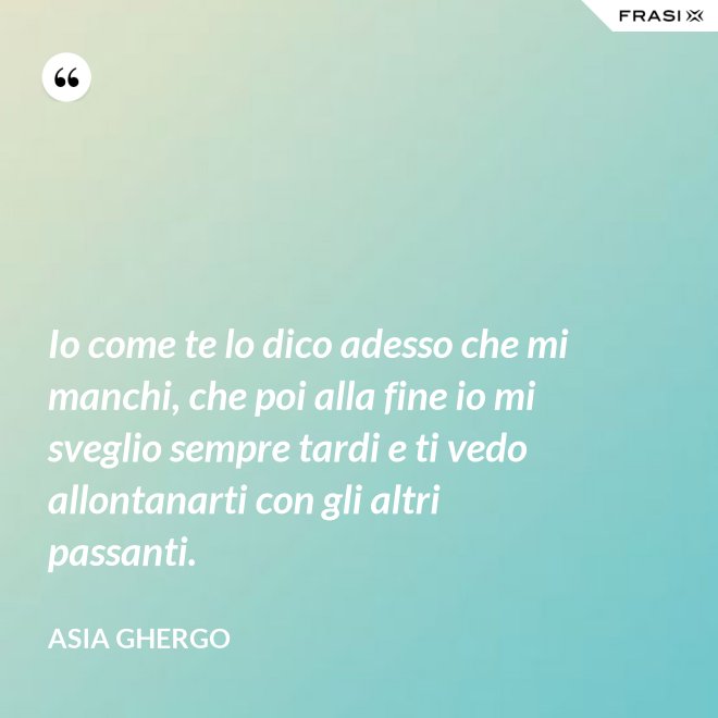 Io come te lo dico adesso che mi manchi, che poi alla fine io mi sveglio sempre tardi e ti vedo allontanarti con gli altri passanti. - Asia Ghergo