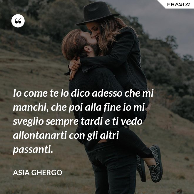 Io come te lo dico adesso che mi manchi, che poi alla fine io mi sveglio sempre tardi e ti vedo allontanarti con gli altri passanti. - Asia Ghergo
