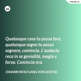 Qualunque cosa tu possa fare, qualunque sogno tu possa sognare, comincia. L’audacia reca in se genialità, magia e forza. Comincia ora. - Johann Wolfgang von Goethe