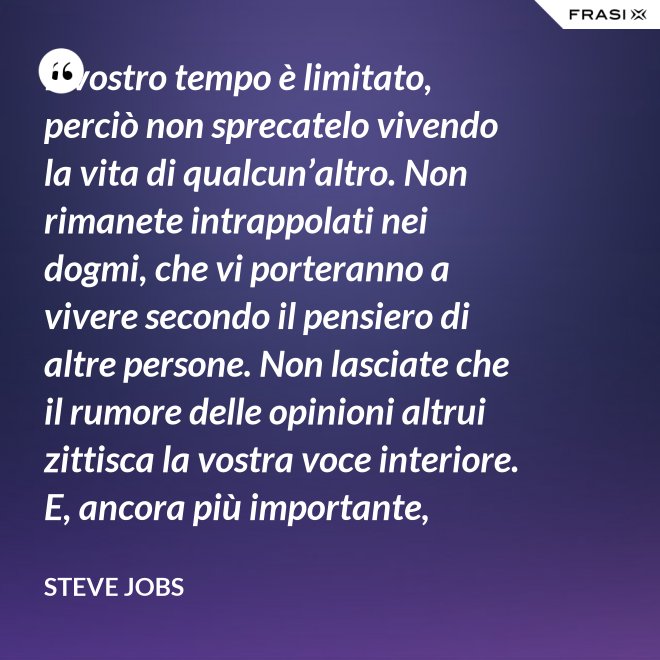 Il vostro tempo è limitato, perciò non sprecatelo vivendo la vita di qualcun’altro. Non rimanete intrappolati nei dogmi, che vi porteranno a vivere secondo il pensiero di altre persone. Non lasciate che il rumore delle opinioni altrui zittisca la vostra voce interiore. E, ancora più importante, abbiate il coraggio di seguire il vostro cuore e la vostra intuizione: loro vi guideranno in qualche modo nel conoscere cosa veramente vorrete diventare. Tutto il resto è secondario. - Steve Jobs