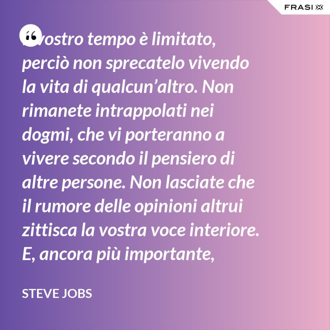 Il vostro tempo è limitato, perciò non sprecatelo vivendo la vita di qualcun’altro. Non rimanete intrappolati nei dogmi, che vi porteranno a vivere secondo il pensiero di altre persone. Non lasciate che il rumore delle opinioni altrui zittisca la vostra voce interiore. E, ancora più importante, abbiate il coraggio di seguire il vostro cuore e la vostra intuizione: loro vi guideranno in qualche modo nel conoscere cosa veramente vorrete diventare. Tutto il resto è secondario. - Steve Jobs