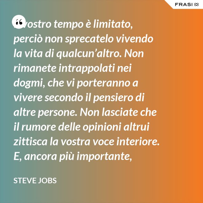 Il vostro tempo è limitato, perciò non sprecatelo vivendo la vita di qualcun’altro. Non rimanete intrappolati nei dogmi, che vi porteranno a vivere secondo il pensiero di altre persone. Non lasciate che il rumore delle opinioni altrui zittisca la vostra voce interiore. E, ancora più importante, abbiate il coraggio di seguire il vostro cuore e la vostra intuizione: loro vi guideranno in qualche modo nel conoscere cosa veramente vorrete diventare. Tutto il resto è secondario. - Steve Jobs