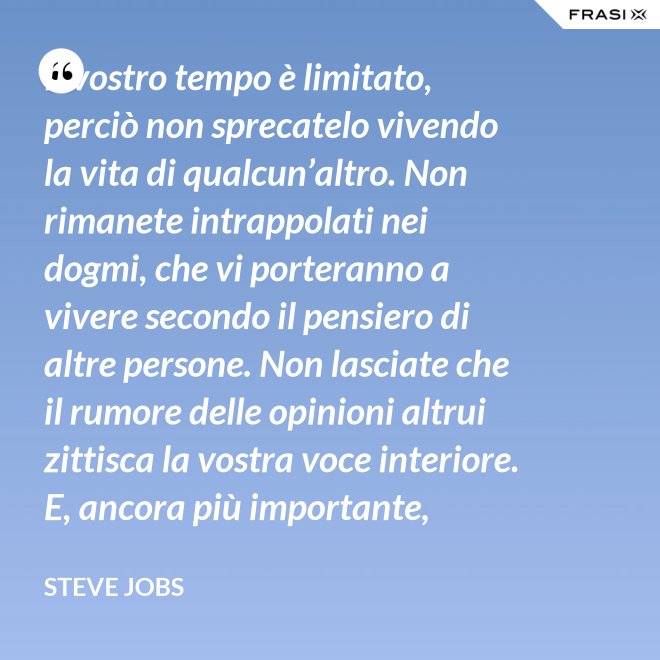 Il vostro tempo è limitato, perciò non sprecatelo vivendo la vita di qualcun’altro. Non rimanete intrappolati nei dogmi, che vi porteranno a vivere secondo il pensiero di altre persone. Non lasciate che il rumore delle opinioni altrui zittisca la vostra voce interiore. E, ancora più importante, abbiate il coraggio di seguire il vostro cuore e la vostra intuizione: loro vi guideranno in qualche modo nel conoscere cosa veramente vorrete diventare. Tutto il resto è secondario. - Steve Jobs