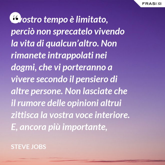 Il vostro tempo è limitato, perciò non sprecatelo vivendo la vita di qualcun’altro. Non rimanete intrappolati nei dogmi, che vi porteranno a vivere secondo il pensiero di altre persone. Non lasciate che il rumore delle opinioni altrui zittisca la vostra voce interiore. E, ancora più importante, abbiate il coraggio di seguire il vostro cuore e la vostra intuizione: loro vi guideranno in qualche modo nel conoscere cosa veramente vorrete diventare. Tutto il resto è secondario. - Steve Jobs