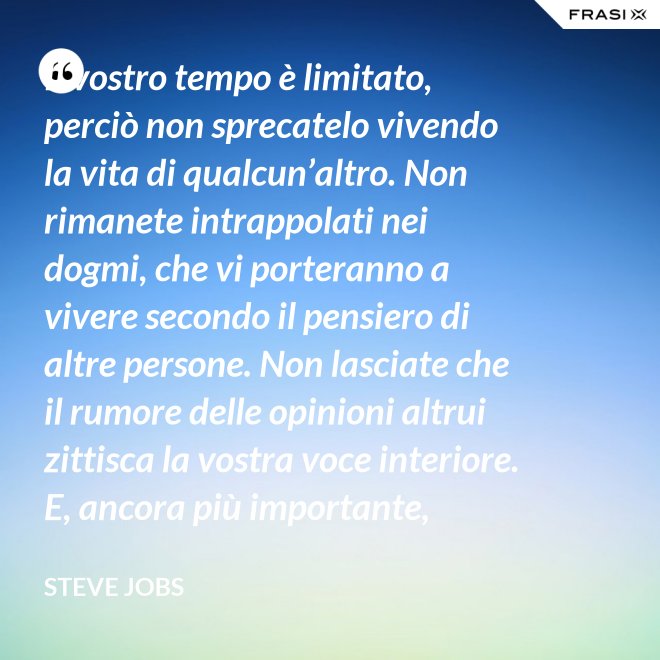 Il vostro tempo è limitato, perciò non sprecatelo vivendo la vita di qualcun’altro. Non rimanete intrappolati nei dogmi, che vi porteranno a vivere secondo il pensiero di altre persone. Non lasciate che il rumore delle opinioni altrui zittisca la vostra voce interiore. E, ancora più importante, abbiate il coraggio di seguire il vostro cuore e la vostra intuizione: loro vi guideranno in qualche modo nel conoscere cosa veramente vorrete diventare. Tutto il resto è secondario. - Steve Jobs