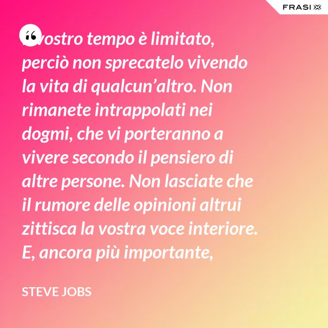 Il vostro tempo è limitato, perciò non sprecatelo vivendo la vita di qualcun’altro. Non rimanete intrappolati nei dogmi, che vi porteranno a vivere secondo il pensiero di altre persone. Non lasciate che il rumore delle opinioni altrui zittisca la vostra voce interiore. E, ancora più importante, abbiate il coraggio di seguire il vostro cuore e la vostra intuizione: loro vi guideranno in qualche modo nel conoscere cosa veramente vorrete diventare. Tutto il resto è secondario. - Steve Jobs