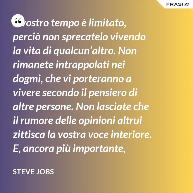 Il vostro tempo è limitato, perciò non sprecatelo vivendo la vita di qualcun’altro. Non rimanete intrappolati nei dogmi, che vi porteranno a vivere secondo il pensiero di altre persone. Non lasciate che il rumore delle opinioni altrui zittisca la vostra voce interiore. E, ancora più importante, abbiate il coraggio di seguire il vostro cuore e la vostra intuizione: loro vi guideranno in qualche modo nel conoscere cosa veramente vorrete diventare. Tutto il resto è secondario. - Steve Jobs