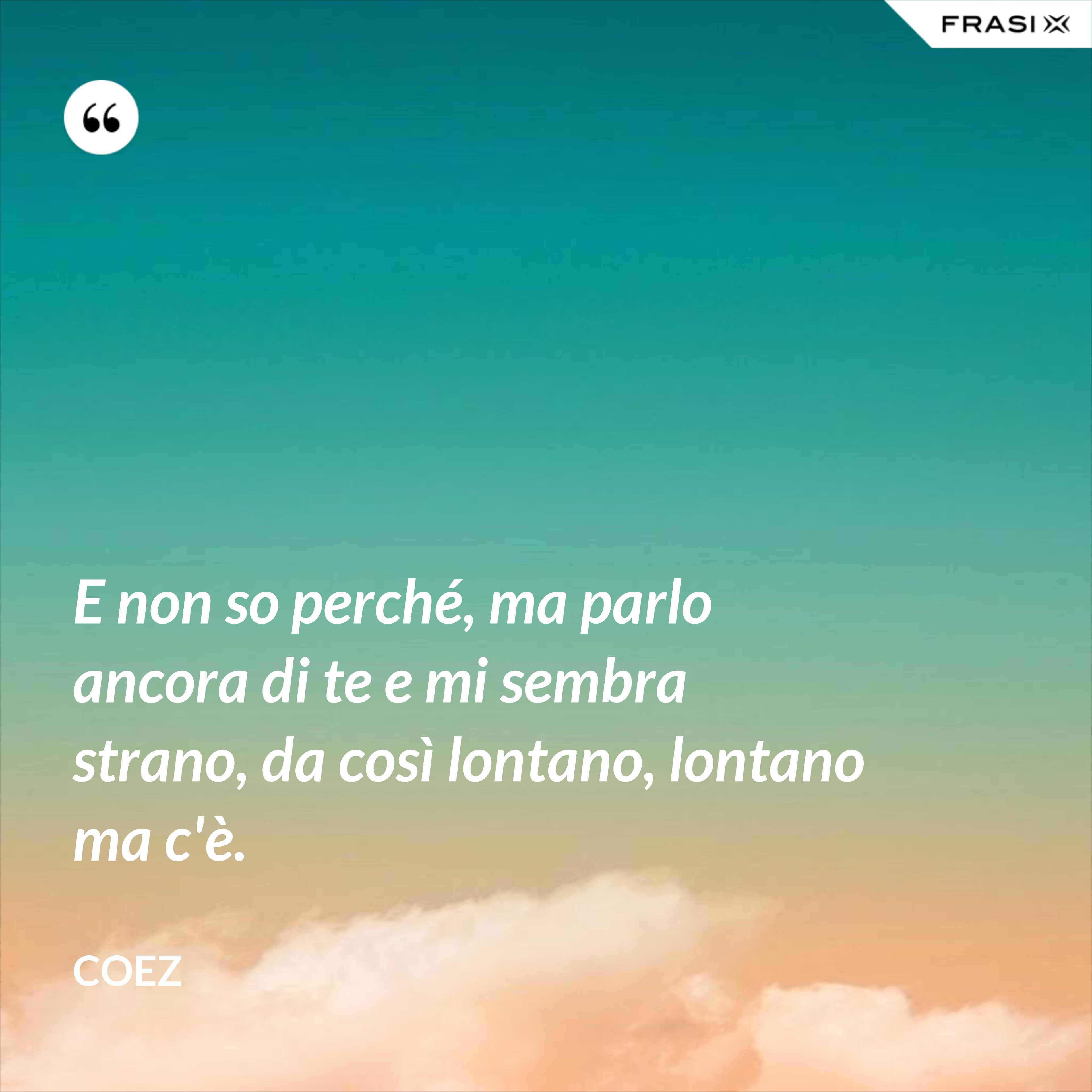 E non so perché, ma parlo ancora di te e mi sembra strano, da così lontano, lontano ma c'è. - coez