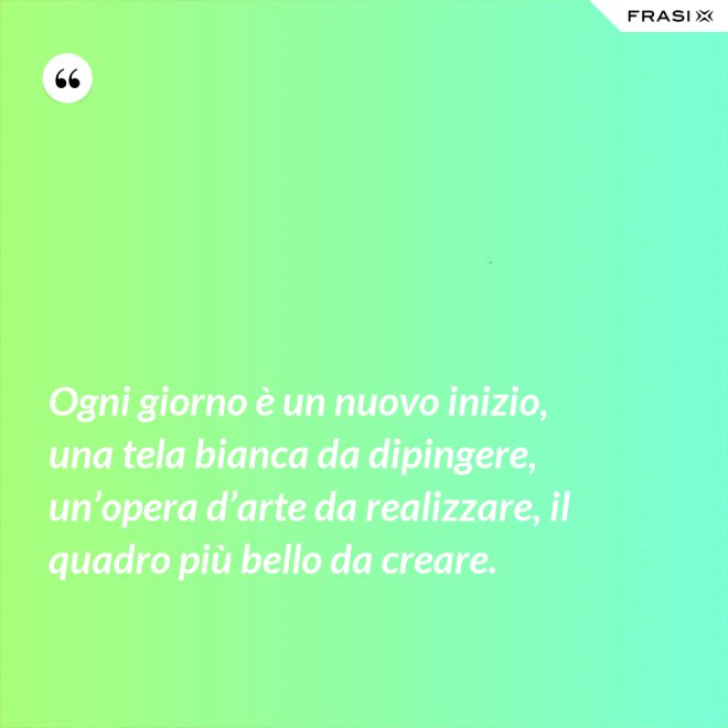 Ogni giorno è un nuovo inizio, una tela bianca da dipingere, un’opera d’arte da realizzare, il quadro più bello da creare. - Anonimo
