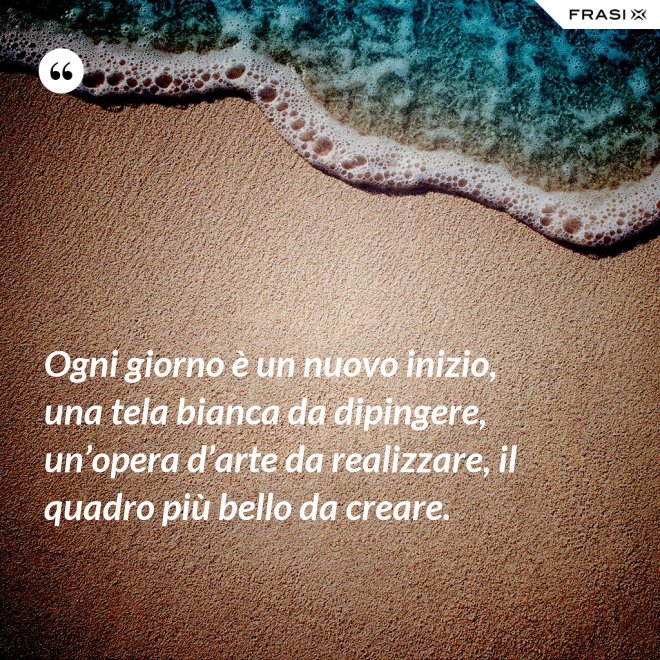 Ogni giorno è un nuovo inizio, una tela bianca da dipingere, un’opera d’arte da realizzare, il quadro più bello da creare. - Anonimo