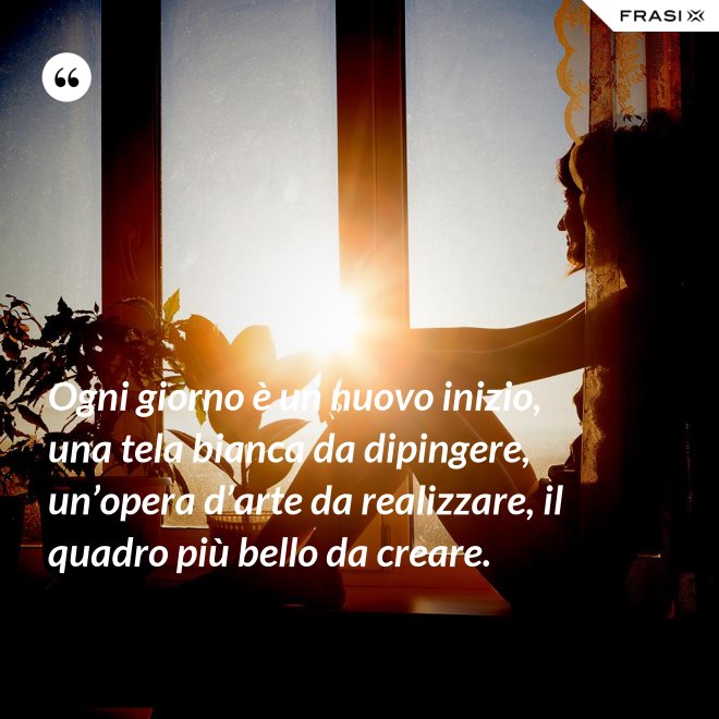 Ogni giorno è un nuovo inizio, una tela bianca da dipingere, un’opera d’arte da realizzare, il quadro più bello da creare. - Anonimo
