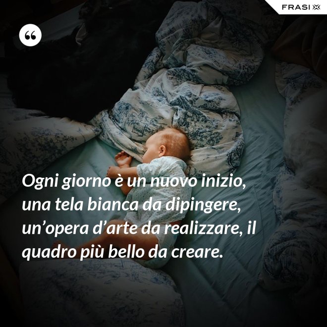 Ogni giorno è un nuovo inizio, una tela bianca da dipingere, un’opera d’arte da realizzare, il quadro più bello da creare. - Anonimo